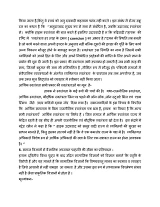 किया जाता है,किं तु वे स्वयं को अनु दारवादी कहलाना पसंद नहीं करते । इस संबंध में रोजर स्क्र
ू
टन का कथन है कि ‘’अनुदारबाद मुख्य रूप से सत्ता से संबंधित है, जबकि उदारवाद स्वतंत्रता
से। क्योंकि हाइक स्वतंत्रता की बात करते हैं इसलिए उदारवादी है न कि रूढ़िवादी।’’हायक की
दृष्टि में ‘स्वतंत्रता हर तरह क
े दमन [ coercion ] का अभाव है।’’दमन की स्थिति तब बनती
है जो कार्य करने वाला अपनी इच्छा क
े अनुसार नहीं बल्कि दूसरों की इच्छा की पूर्ति क
े लिए कार्य
अन्य विकल्प मौजूद होने क
े बावजूद करता है। स्वतंत्रता उस स्थिति का नाम है जिसमें सभी
व्यक्तियों को अपने हित क
े लिए और अपने निर्धारित उद्देश्यों की प्राप्ति क
े लिए अपने ज्ञान क
े
प्रयोग की छ
ू ट दी जाती है। इस प्रकार की स्वतंत्रता तभी उपलब्ध हो सकती है जब सभी तरह की
सत्ता, जिसमें बहुमत की सत्ता भी सम्मिलित है ,सीमित रूप में मौजूद हो। पश्चिमी समाजों में
संवैधानिक व्यवस्थाओं क
े अंतर्गत व्यक्तिगत स्वतंत्रता क
े प्रावधान तब तक अपर्याप्त है, जब
तक उक्त मूल सिद्धांत को व्यवहार में स्वीकार नहीं किया जाता।
आर्थिक स्वतंत्रता सभी प्रकार की स्वतंत्रताओं का मूल है-
हायक ने स्वतंत्रता क
े कई रूपों की चर्चा की है। यथा-राजनीतिक स्वतंत्रता,
आर्थिक स्वतंत्रता, बौद्धिक स्वतंत्रता जिन पर पहले भी जॉन लॉक ,जॉन स्टूअर्ट मिल एवं एडम
स्मिथ जैसे उदार वादियों द्वारा जोर दिया गया है। समाजवादियों क
े इस विचार क
े विपरीत
कि आर्थिक समानता क
े बिना राजनीतिक स्वतंत्रता एक भ्रम है, हायक का विचार है कि अन्य
सभी स्वतंत्रताएँ आर्थिक स्वतंत्रता पर निर्भर है । जिस समाज में आर्थिक स्वतंत्रता राज्य में
क
ें द्रित रहती है वह शीघ्र ही अपनी राजनीतिक एवं बौद्धिक स्वतंत्रता खो देता है। इस संदर्भ में
बट्रेंड रसैल ने कहा है कि ‘’ हाइक उदारवाद को समूह वादी राज्य से व्यक्तियों की सुरक्षा का
साधन मानते हैं, किं तु इसका तात्पर्य नहीं है कि वे एक कमजोर राज्य क
े पक्ष में है। व्यक्तिगत
अधिकारों विशेष रूप से आर्थिक अधिकारों की रक्षा क
े लिए एक सशक्त राज्य का होना आवश्यक
है। ‘’
6. समाज विज्ञानों मे वैज्ञानिक अध्ययन पद्धति की सीमा का प्रतिपादन -
हायक द्वितीय विश्व युद्ध क
े बाद उदित सामाजिक विज्ञानों को विज्ञान बनाने कि प्रवृत्ति क
े
विरोधी हैं और यह मानते हैं कि सामाजिक विज्ञानों कि विषयवस्तु मानव का स्वभाव व व्यवहार
है जिसे आसानी से नहीं समझा जा सकता है और उसका इस रूप मे तथ्यात्मक विश्लेषण संभव
नहीं है जैसा प्राकृ तिक विज्ञानों मे होता है ।
मूल्यांकन-
 