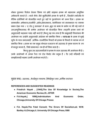 नोबल पुरस्कार विजेता वेरनन स्मिथ एवं हर्बर्ट साइमन हायक को महानतम आधुनिक
अर्थशास्त्री मानते हैं । कार्ल मेंगेर जैसे बुद्धिजीवी हायक क
े ऋणी हैं , जिन्होंने स्कॉटलैंड क
े
नैतिक दार्शनिकों को प्रोत्साहित करते हुए वहाँ क
े पुनर्जागरण को जन्म दिया । हायक का
समकालीन अर्थशास्त्र,राजनीति ,दर्शन,समाजशास्त्र, मनोविज्ञान एवं मानवशास्त्र पर व्यापक
प्रभाव देखा गया । ‘द रोड टू सरफडम’ मे सत्य ,झूठ एवं भाषा क
े प्रयोग पर की गई चर्चा ने
उत्तरआधुनिकतावाद की सार्थक आलोचना को प्रोत्साहित किया ।यद्यपि हायक स्वयं को
अनुदारवादी कहलाना पसंद नहीं करते हैं ,किन्तु यह एक तथ्य है कि समूहवादी विचारधारा की
आलोचना कर उन्होंने अनुदारवादी आंदोलन को प्रभावित किया । 1970-80 क
े दशक मे पूवई
यूरोप क
े पश्च समाजवादी आर्थिक- राजनीतिक विचारों को हायक क
े विचारों ने व्यापक रूप मे
प्रभावित किया । हायक का एक प्रमुख योगदान प्रजातन्त्र को उदारवाद से पृथक धारणा क
े रूप
मे प्रस्तुत करना है , जिसे सामान्यतः एक ही माँ लिया जाता है ।
किन्तु क
ु छ उग्र उदारतावादियों ने हायक क
े नरम उदारवाद की आलोचना की है ।
उनक
े आलोचकों मे आयन रैन्ड एवं रोज़ वैलदेर लेन प्रमुख हैं । रैंड उन्हें रूढ़िवादी एवं
समझौतावादी कहकर उनकी आलोचना करते हैं ।
मुख्य शब्द - उदारवाद , क
े न्द्रीकृ त व्यवस्था ,विक
ें द्रीकृ त ज्ञान ,आर्थिक स्वतंत्रता
REFERENCES AND SUGGESTED READINGS
● Friedrich Hayek , [1945],The Use Of Knowledge In Society,The
American Economic Review,35, JSTOR
● F.A.Hayek,[ 1996],Individualism And Economic Order,
Chicago,University Of Chicago Presss
● F.A. Hayek,The Fatal Conceit; The Errors Of Socialism,ed. W.W.
Bartley iii,Chicago,il; University Of Chicago Press,1988
 