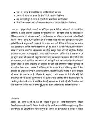● एफ . ए . हाएक क
े राजनीतिक एवं आर्थिक विचारों का ज्ञान
● अर्थशास्त्री कीन्स एवं हाएक कि वैचारिक भिन्नता का विश्लेषण
● नव उदारवादी युग मे हाएक क
े विचारों की प्रासंगिकता का विश्लेषण
● नियोजित व्यवस्था एवं व्यक्तिगत स्वतंत्रता क
े पारस्परिक संबंधों का विश्लेषण
एफ. ए . हाइक बीसवीं शताब्दी क
े ऑस्ट्रिया मूल क
े ब्रिटिश अर्थशास्त्री एवं राजनीतिक
दार्शनिक है जिन्हें शास्त्रीय उदारवाद क
े पुनरुत्थान का श्रेय दिया जाता है। समाजवाद क
े
वैश्विक प्रभाव क
े दौर में कल्याणकारी राज्य की धारणा का प्रतिपादन करने वाले अर्थशास्त्रियों
जिनमें कीन्स प्रमुख है, पर तार्कि क ढंग से वैचारिक प्रहार करने वाले ऑस्ट्रियन स्क
ू ल ऑफ़
इकोनॉमिक्स क
े नेतृत्व कर्ता हाइक क
े विचार नव उदारवादी वैश्विक अर्थव्यवस्था का आधार
बने। उदारवाद क
े आर्थिक पक्ष पर विशेष बल देते हुए हाइक ने राज्य नियोजित अर्थव्यवस्था क
े
स्थान पर बाजार आधारित अर्थव्यवस्था का मॉडल प्रस्तुत किया और उसे बौद्धिक- वैचारिक
स्वतंत्रता का आधार बताया।उन्होंने समाजवादी विचारधारा पर तार्कि क ढंग से आक्रमण करते
हुए मुक्त बाजार को समाज की समृद्धि क
े लिए आवश्यक बताया एवं सभ्यता की प्रगति क
े लिए
रचनात्मकता, स्वयं उद्यमिता तथा नवाचार को अपरिहार्य माना।1974 में स्वीडन क
े अर्थशास्त्री
गुन्नार मेडल क
े साथ अर्थशास्त्र में योगदान क
े लिए उन्हें प्रतिष्ठित ‘नोबेल पुरस्कार’ से
सम्मानित किया गया। 1990 में सोवियत संघ क
े पराभव क
े बाद नोबेल पुरस्कार विजेता
फ्रीडमैन का हाइक क
े विषय में अवलोकनआर्थिक- राजनीतिक दर्शन क
े क्षेत्र में उनक
े योगदान
को स्वतः ही स्पष्ट करता है। फ्रीडमैन क
े अनुसार, ‘’ लौह आवरण क
े पीछे और कोई ऐसी
शख्सियत नहीं थी जिसने बुद्धिजीवियों को इतना ज्यादा प्रभावित किया जितना हाइक ने।
उनकी पुस्तक
ें गोपनीय ढंग से प्रकाशित की गई, व्यापक रूप में पढ़ी गई और विचारों का एक
ऐसा वातावरण निर्मित करने में सफल हुई, जिसने अंततः सोवियत संघ का विध्वंस किया। ‘’
जीवन वृत्त-
हायक का जन्म 8 मई 18 99 को वियना में हुआ था । उनक
े पिताआगस्ट वियना
विश्वविद्यालय में वनस्पति विज्ञान क
े प्रोफ
े सर थे। उनकी माता फ
े लिसिटा फ्र
ें ड्स वन जुरासिक
एक प्रोफ
े सर एवं प्रसिद्ध लोक सेवक की पुत्री थी। हायक का बचपन नाना क
े परिवार में वियना
 