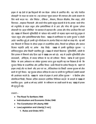 हाइक ने 10 देशों से 39 विद्वानों की एक बैठक जेनेवा में आमंत्रित की। यह ‘मोंट पेलरिन
सोसाइटी’ क
े गठन का प्रारंभ था । यह संगठन ‘मुक्त समाज’ की स्थापना और उसक
े संरक्षण क
े
लिए कार्य करता था। वॉन मिसेज , रॉबिन्स , मैक्लप, मिल्टन फ्रीडमैन, फ्र
ैं क नाइट, जॉर्ज
स्टिगलर , माइकल पिलयानी और कार्ल पॉपर इसक
े प्रमुख सदस्यों में से थे। हायक कार्ल पॉपर
को न्यूजीलैंड से लंदन स्क
ू ल ऑफ़ इकोनॉमिक्स में ले आए और पॉपर की पुस्तक ‘ओपन
सोसायटी एंड इट्स एनिमिस’ क
े प्रकाशन में सहायता की। हायक और पॉपर आजीवन मित्र बने
रहे। 1950 में शिकागो यूनिवर्सिटी में ‘सोशल थॉट कमेटी’ में पदभार ग्रहण करने हेतु हाइक ने
‘लंदन स्क
ू ल ऑफ़ इकोनॉमिक्स’छोड़ दिया। 1952 में मनोविज्ञान पर उनक
े पुस्तक ‘द सेंसरी
आर्डर’ प्रकाशित हुई,जो उनकी पूर्व परियोजना क
े अंतर्गत लिखे गए लेखों का संग्रह थी। 12 वर्षों
तक शिकागो में निवास क
े दौरान हाइक ने राजनीतिक दर्शन, विचारों का इतिहास और समाज
विज्ञान पद्धति आदि पर अनेक लेख लिखें। 1960 में उनकी सुप्रसिद्ध पुस्तक ‘ द
कॉन्स्टिट्यूशन ऑफ़ लिबर्टी’ प्रकाशित हुई । 1962 में फरेबर्ग बिसगाऊ यूनिवर्सिटी, जर्मनी क
े
लिए हायक ने शिकागो छोड़ दिया जहां वे 1968 तक बने रहे। बाद में उन्होंने यूनिवर्सिटी ऑफ
सालजबर्ग, ऑस्ट्रिया, में मानद प्रोफ
े सर क
े पद को स्वीकार किया। 1974 में उन्हें गुन्नार
मिर्डल क
े साथ अर्थशास्त्र का नोबेल पुरस्कार प्राप्त हुआ यद्यपि यह एक विडंबना ही थी कि
गुन्नार मिर्डल क
े राजनीतिक और आर्थिक विचार उनक
े विचारों क
े सर्वथा विरुद्ध थे। 1977 में
हाइक स्थाई तौर पर फ्र
े बर्ग लौट आए एवं ‘ला , लेजिसलेशन एंड लिबर्टी नामक पुस्तक को तीन
भागों में पूर्ण किया। यह पुस्तक सोशल जस्टिस क
े नाम पर संपत्ति क
े पुनर्वितरण संबंधी प्रयासों
की आलोचना करती है। 1980 क
े प्रारंभ में हाइक ने अपने अंतिम पुस्तक ‘ ए क्रिटीक ऑफ
सोशलिज्म’लिखी, जिसका अंतिम संस्करण दार्शनिक विलियम बरटले क
े प्रयासों से 1988 में
प्रकाशित हुआ। इसक
े 4 वर्ष बाद जर्मनी क
े एकीकरण का साक्षी बनने क
े बाद 1992 में हायक
की मृत्यु हो गई।
रचनाएं -
● The Road To Serfdom,1944
● Individualism and Economic Order,1948
● The Constitution Of Liberty,1960
● Law,Legislation and Liberty[ 3 vol.]
1. Rules and Order,1973
 