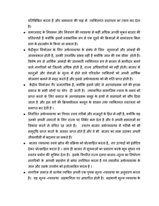 प्रतिबिंबित करता है और समानता की चाह में व्यक्तिगत स्वतंत्रता का त्याग कर देता
है।
● समाजवाद क
े नियमन और नियंत्रण की व्यवस्था से कहीं अधिक अच्छी मुक्त बाजार की
प्रतिस्पर्धा है क्योंकि इसमें स्वाभाविक रूप से एक दूसरे की क्रियाओं में सामंजस्य बिना
सत्ता क
े हस्तक्षेप क
े किया जा सकता है।
● क
ें द्रीकृ त नियोजन क
े लिए अर्थव्यवस्था क
े संबंध में जिन सूचनाओं और आंकड़ों की
आवश्यकता होती है, उनकी उपलब्धि संभव नहीं है क्योंकि ज्ञान की एक सीमा होती है।
विशेष रूप से आर्थिक आंकड़ों की जानकारी व्यक्तिगत रूप में बाजार में भागीदार बनने
वाले नागरिकों को जितनी अधिक होती है, राज्य अधिकारियों को नहीं होती। बाजार में
वस्तुओं और सेवाओं क
े मूल्य में होने वाले परिवर्तन व्यक्तियों को अपनी आर्थिक
योजनाएं बनाने में मदद करते हैं और इससे अर्थव्यवस्था को भी गति प्राप्त होती है।
● क
ें द्रीय नियोजन गैर प्रजातांत्रिक है, क्योंकि इसमें छोटे से अल्पसंख्यक वर्ग की इच्छा
समाज क
े सभी लोगों पर थोप दी जाती है। तथाकथित सामाजिक न्याय क
े लक्ष्य को
प्राप्त करने क
े लिए समाज क
े अल्पसंख्यक समूह क
े हाथों में संसाधनों को सौंप दिया
जाता है और इस वर्ग की क्रियाशीलता कानून क
े शासन तथा व्यक्तिगत स्वतंत्रता को
समाप्त कर देती है ।
● नियंत्रित अर्थव्यवस्था का विचार स्वयं गरीबों और मजदूरों क
े हित में नहीं है, क्योंकि यह
उनको अपनी जरूरतों क
े लिए राज्य पर निर्भर बना देता है और वे अपनी क्षमताओं का
विकास करने से वंचित रह जाते हैं। स्वतंत्र बाजार अर्थव्यवस्था में गरीबों को भी
समृद्धि प्राप्त करने क
े अवसर प्राप्त होते हैं और वे भी बाजार का लाभ उठाकर अपनी
जीवनशैली में बदलाव ला सकते हैं।
● बाजार व्यवस्था स्वयं खोज की प्रक्रिया को प्रोत्साहित करता है, नए उत्पादों को इंसेंटिव
देकर प्रोत्साहित करता है । साथ ही बाजार में सूचनाओं का प्रसारण करक
े भूल सुधार एवं
स्वतंत्र प्रयोग की सुविधा देता है। इसक
े विपरीत राज्य द्वारा बाजार- मूल्य का निर्धारण
नागरिकों क
े आपसी सहयोग में बाधा उपस्थित करता है एवं स्थानीय अर्थव्यवस्था क
े
ज्ञान और उसक
े उपयोग को हतोत्साहित करता है ।
● नागरिक समाज में प्रत्येक व्यक्ति अपनी एक पृथक मूल्य -व्यवस्था का अनुसरण करता
है। यह मूल्य -व्यवस्था सहभागिता पर आधारित होती है। सहभागी मूल्य व्यवस्था क
े
 