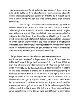 अर्थात बाजार व्यवस्था स्वाभाविक और संरचित दोनों प्रकार की हो सकती है। जब तक हम यह
जानेंगे नहीं कि वैधानिक रूप से क्या खरीदा और बेचा जा सकता है, तब तक हम खरीदने और
बेचने का जोखिम नहीं उठाएंगे। बाजार स्वभाविक रूप से विकसित होते हैं, किं तु तभी जब उसे
संपत्ति क
े अधिकार को परिभाषित करने वाला विचार- विमर्श पर आधारित कानूनी ढांचा प्रदान
किया जाता है।
हायक क
े अनुसार बाजार माननीय स्वतंत्रता को प्रोत्साहित करता है क्योंकि यह
व्यक्तिगत उद्देश्यों क
े लिए कार्य करता है, जबकि राज्य नियंत्रित अर्थव्यवस्था शासकों क
े
उद्देश्यों की पूर्ति क
े लिए कार्य करती है ,जो मानवीय स्वतंत्रता को बाधित करती है । आधुनिक
बाजार आंशिक रूप से राज्य की विधियों द्वारा निर्मित है । लोक कल्याणकारी राज्य नियंत्रित
अर्थव्यवस्था की आंशिक विफलता क
े रूप में स्वाभाविक रूप से विकसित हुआ है। बाजार और
सरकारी उस रूप में एक दूसरे क
े विरोधी नहीं है, जैसी स्वतंत्रता और दमन है। किं तु अर्थव्यवस्था
को नियंत्रित करने वाले अत्यधिक कानूनों का वजूद व्यापक रूप से बाजार क
े मांग और आपूर्ति
क
े स्वाभाविक संतुलन को भंग करता है। इस प्रकार अपने विचारों क
े माध्यम से हायक सरकारी
नीतियों और बाजार की स्वतंत्रता से युक्त एक मुक्त अर्थव्यवस्था क
े विचार को सामने रखते हैं।
समसामयिक बाजार अर्थव्यवस्था हायक क
े विचारों का ही प्रतिबिंब है।
3. निरंक
ु श तंत्र [ Dictatorship]और सर्व सत्ता बाद [ totalitarianism]में अंतर-
यद्यपि हाइक मूलतः प्रजातंत्र वादी है, किं तु सर्व सत्तावाद से उदारवाद की राह पर अग्रसर होने
क
े लिए संक्रांति काल में वे निरंक
ु श तंत्र को आवश्यक मानते हैं। 1970 में हाइक ने चिली का
भ्रमण किया और जनरल अगस्तो पिनोचेत क
े आमंत्रण को स्वीकार करते हुए चिली क
े एक
आर्थिक थिंक टैंक [Centro De Estudios Publicos] की अध्यक्षता स्वीकार की जो चिली
को मुक्त बाजार अर्थव्यवस्था में रूपांतरित करने क
े कार्य में संलग्न था। उल्लेखनीय है कि
चिली में उस समय सैनिक शासन था और जब एक पत्रकार क
े द्वारा हाइक से चिली क
े सैनिक
निरंक
ु श तंत्र क
े विषय में सवाल किया गया तो हायक का जवाब था कि ‘’ भविष्य की संस्थागत
व्यवस्था क
े दृष्टिगत मैं पूरी तरह निरंक
ु श तंत्र क
े विरुद्ध हूं, किं तु निरंक
ु श तंत्र संक्रांति काल क
े
लिए आवश्यक हो सकता है। व्यक्तिगत रूप से मैं एक उदार निरंक
ु श तंत्र को ऐसी प्रजातांत्रिक
सरकार से अच्छा समझता हूं जो उदारवाद को नकारती हो। मेरा व्यक्तिगत अनुभव जो दक्षिण
अमेरिका क
े संदर्भ में प्रासंगिक है, वह यह है कि चिली जैसा देश जिसका रूपांतरण भविष्य में
हम एक उदारवादी सरकार क
े रूप में देखेंगे,वहाँ संक्रांति काल मे निरंक
ु शतंत्र का अनुसरण किया
 