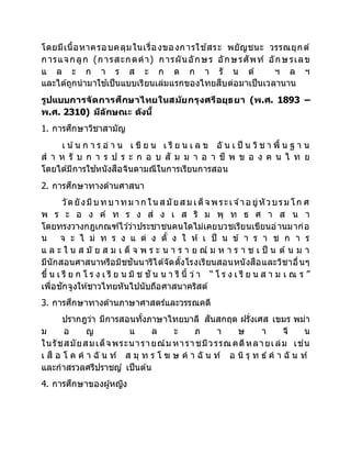 โดยมีเนื้อหาครอบคลุมในเรื่องของการใช ้สระ พยัญชนะ วรรณยุกต์
การแจกลูก (การสะกดคา) การผันอักษร อักษรศัพท์ อักษรเลข
แ ล ะ ก า ร ส ะ ก ด ก า รั น ต์ ฯ ล ฯ
และได้ถูกนามาใช ้เป็นแบบเรียนเล่มแรกของไทยสืบต่อมาเป็นเวลานาน
รูปแบบการจัดการศึกษาไทยในสมัยกรุงศรีอยุธยา (พ.ศ. 1893 –
พ.ศ. 2310) มีลักษณะ ดังนี้
1. การศึกษาวิชาสามัญ
เ น้น ก า ร อ่ า น เ ขี ย น เ รี ย น เ ล ข อั น เ ป็ น วิช า พื้ น ฐ า น
ส า ห รั บ ก า ร ป ร ะ ก อ บ สั ม ม า อ า ชี พ ข อ ง ค น ไ ท ย
โดยได้มีการใช ้หนังสือจินดามณีในการเรียนการสอน
2. การศึกษาทางด้านศาสนา
วัดยังมีบทบาทม าก ในส มัยส ม เด็จ พระเจ ้าอ ยู่หัวบรม โก ศ
พ ร ะ อ ง ค์ ท ร ง ส่ ง เ ส ริ ม พุ ท ธ ศ า ส น า
โดยทรงวางกฎเกณฑ์ไว ้ว่าประชาชนคนใดไม่เคยบวชเรียนเขียนอ่านมาก่อ
น จ ะ ไ ม่ ท ร ง แ ต่ ง ตั้ ง ใ ห้ เ ป็ น ข้ า ร า ช ก า ร
แ ล ะ ใ น ส มั ย ส ม เ ด็ จ พ ร ะ น า ร า ย ณ์ ม ห า ร า ช เ ป็ น ต้ น ม า
มีนักสอนศาสนาหรือมิชชันนารีได้จัดตั้งโรงเรียนสอนหนังสือและวิชาอื่นๆ
ขึ้ น เ รี ย ก โ ร ง เ รี ย น มิ ช ชั น น า รี นี้ ว่ า “ โ ร ง เ รี ย น ส า ม เ ณ ร ”
เพื่อชักจูงให้ชาวไทยหันไปนับถือศาสนาคริสต์
3. การศึกษาทางด้านภาษาศาสตร์และวรรณคดี
ปรากฎว่า มีการสอนทั้งภาษาไทยบาลี สันสกฤต ฝรั่งเศส เขมร พม่า
ม อ ญ แ ล ะ ภ า ษ า จี น
ในรัชสมัยสมเด็จพระนารายณ์ม หาราชมีวรรณคดีหลายเล่ม เช่น
เ สื อ โ ค ค า ฉั น ท์ ส มุ ท ร โ ฆ ษ ค า ฉั น ท์ อ นิ รุ ท ธ์ ค า ฉั น ท์
และกาสรวลศรีปราชญ์ เป็นต้น
4. การศึกษาของผู้หญิง
 