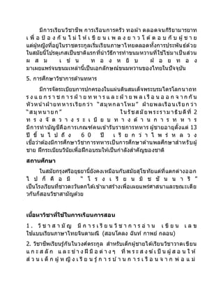 มีการเรียนวิชาชีพ การเรือนการครัว ทอผ้า ตลอดจนกิริยามารยาท
เ พื่ อ ป้ อ ง กั น ไ ม่ ใ ห้เ ขี ย น เ พ ล ง ย า ว โ ต้ ต อ บ กั บ ผู้ช า ย
แต่ผู้หญิงที่อยู่ในราชตระกูลเริ่มเรียนภาษาไทยตลอดทั้งการประพันธ์ด้วย
ในสมัยนี้โปรตุเกสเป็นชาติแรกที่นาวิธีการทาขนมหวานที่ใช ้ไข่มาเป็นส่วน
ผ ส ม เ ช่ น ท อ ง ห ยิ บ ฝ อ ย ท อ ง
มาเผยแพร่จนขนมเหล่านี้เป็นเอกลักษณ์ขนมหวานของไทยในปัจจุบัน
5. การศึกษาวิชาการด้านทหาร
มีการจัดระเบียบการปกครองในแผ่นดินสมเด็จพระบรมไตรโลกนาถท
ร ง แ ย ก ร า ช ก า ร ฝ่ า ย ท ห า ร แ ล ะ ฝ่ า ย พ ล เ รื อ น อ อ ก จ า ก กั น
หัวหน้าฝ่ ายทหารเรียก ว่า “สมุหกลาโหม” ฝ่ ายพลเรือนเรียก ว่า
“ส มุหนายก ” ในรัชส มัยพระราม าธิบดีที่ 2
ท ร ง จั ด ว า ง ร ะ เ บี ย บ ท า ง ด้ า น ก า ร ท ห า ร
มีการทาบัญชีคือการเกณฑ์คนเข้ารับราชการทหาร ผู้ชายอายุตั้งแต่ 13
ปี ขึ้ น ไ ป ถึ ง 6 0 ปี เ รี ย ก ว่ า ไ พ ร่ ห ล ว ง
เชื่อว่าต้องมีการศึกษาวิชาการทหารเป็นการศึกษาด้านพลศึกษาสาหรับผู้
ชาย ฝึกระเบียบวินัยเพื่อฝึกอบรมให้เป็นกาลังสาคัญของชาติ
สถานศึกษา
ในสมัยกรุงศรีอยุธยานี้ยังคงเหมือนกับสมัยสุโขทัยแต่ที่แตกต่างออก
ไ ป ก็ คื อ มี “ โ ร ง เ รี ย น มิ ช ชั น น า รี ”
เป็นโรงเรียนที่ชาวตะวันตกได้เข้ามาสร้างเพื่อเผยแพร่ศาสนาและขณะเดีย
วกันก็สอนวิชาสามัญด้วย
เนื้อหาวิชาที่ใช้ในการเรียนการสอน
1 . วิ ช า ส า มั ญ มี ก า ร เ รี ย น วิ ช า ก า ร อ่ า น เ ขี ย น เ ล ข
ใช ้แบบเรียนภาษาไทยจินดามณี (สอนโคลง ฉันท์ กาพย์ กลอน)
2. วิชาชีพเรียนรู้กันในวงศ์ตระกูล สาหรับเด็กผู้ชายได้เรียนวิชาวาดเขียน
แ ก ะ ส ลั ก แ ล ะ ช่ า ง ฝี มื อ ต่ า ง ๆ ที่ พ ร ะ ส ง ฆ์เ ป็ น ผู้ส อ น ใ ห้
ส่ ว น เ ด็ ก ผู้ห ญิ ง เ รี ย น รู้ก า ร บ ้า น ก า ร เ รื อ น จ า ก พ่ อ แ ม่
 