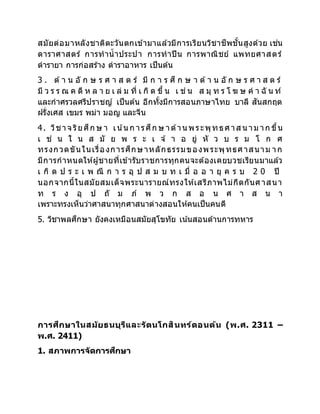 สมัยต่อมาหลังชาติตะวันตกเข้ามาแล้วมีการเรียนวิชาชีพชั้นสูงด้วย เช่น
ดาราศาสตร์ การทาน้าประปา การทาปืน การพาณิชย์ แพทยศาสตร์
ตารายา การก่อสร้าง ตาราอาหาร เป็นต้น
3 . ด้า น อั ก ษ ร ศ า ส ต ร์ มี ก า ร ศึ ก ษ า ด้า น อั ก ษ ร ศ า ส ต ร์
มี ว ร ร ณ ค ดี ห ล า ย เ ล่ ม ที่ เ กิ ด ขึ้ น เ ช่ น ส มุ ท ร โ ฆ ษ ค า ฉั น ท์
และกาศรวลศรีปราชญ์ เป็นต้น อีกทั้งมีการสอนภาษาไทย บาลี สันสกฤต
ฝรั่งเศส เขมร พม่า มอญ และจีน
4. วิชาจ ริยศึก ษ า เน ้น ก ารศึก ษ าด้าน พระพุทธศาส น าม าก ขึ้น
เ ช่ น ใ น ส มั ย พ ร ะ เ จ ้ า อ ยู่ หั ว บ ร ม โ ก ศ
ทรงกวดขันในเรื่องการศึกษาหลักธรรมของพระพุทธศาสนาม าก
มีการกาหนดให้ผู้ชายที่เข้ารับราชการทุกคนจะต้องเคยบวชเรียนมาแล้ว
เ กิ ด ป ร ะ เ พ ณี ก า ร อุ ป ส ม บ ท เ มื่ อ อ า ยุ ค ร บ 2 0 ปี
นอกจากนี้ในสมัยสมเด็จพระนารายณ์ทรงให้เสรีภาพไม่กีดกันศาสนา
ท ร ง อุ ป ถั ม ภ์ พ ว ก ส อ น ศ า ส น า
เพราะทรงเห็นว่าศาสนาทุกศาสนาต่างสอนให้คนเป็นคนดี
5. วิชาพลศึกษา ยังคงเหมือนสมัยสุโขทัย เน้นสอนด้านการทหาร
การศึกษาในสมัยธนบุรีและรัตนโกสินทร์ตอนต้น (พ.ศ. 2311 –
พ.ศ. 2411)
1. สภาพการจัดการศึกษา
 