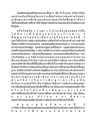 ในสมัยกรุงธนบุรีเป็นระยะเวลาสั้นมาก คือ 15 ปี (พ.ศ. 2310-2326)
และบ ้านเมืองก็ยังอ ยู่ใน ระหว่างเสื่อมโทรม จากส งครามกั บพม่า
ฉะนั้น ส ภาพก ารศึก ษ าขอ งป ระ ชา ชน ค งไ ม่ไ ด้ฟื้ น ฟูเท่ า ที่ ค ว ร
วัดก็คงยังเป็นสถานศึกษาที่สาคัญสาหรับประชาชนเช่นเดียวกับสมัยกรุงศ
รีอยุธยา
ค รั้ น รั ช ส มั ย ร . 1 แ ล ะ ร . 2 บ ้า น เ มื อ ง ส ง บ สุ ข ม า ก ขึ้น
ไ ด้ มี ก า ร ฟื้ น ฟู ส ร ร พ วิ ท ย า ก า ร ต่ า ง ๆ
ที่ สู ญ ห า ย ไ ป ส มั ย เ สี ย ก รุ ง ศ รี อ ยุ ธ ย า ค รั้ ง ที่ 2
และใด้มีนักปราชญ์ราชบัณฑิตมากขึ้นทั้งฝ่ ายวัดและฝ่ ายราชสานัก
จึงพบว่าได้มีการรวบรวมชาระ แต่งซ่อมเสริมวรรณกรรมต่าง ๆ มากมายเช่น
ชาาระรวบรวมไตรปิฎก และชาระกฎหมายที่เรียกว่า กฎหมายตราสามดวง
รวมทั้งวรรณกรรมสาคัญ ๆ เช่น ราชาธิราช สามก๊ก บทละครเรื่องรามเกียรติ์
บทละครเรื่องอิเหนา บทละครเรื่องอุณรุท และบทละครเรื่องสังข์ทอง ฯลฯ
(ในรัชส มัย ร.2 ไ ด้มีวรรณก รรม ประเภทบทละคร จ านวนม าก)
ซึ่งเหล่านี้แสดงให้เห็น ว่าประชาชนไ ด้มีการศึกษ าเล่าเรีย น ดีขึ้น
และคงมีสานักเรียนที่มีชื่อเสียงมากขึ้นทั้งในราชสานักและตามวัดต่าง ๆ
อีกประการหนึ่งน่าจะมีแบบเรียนที่เหมาะสมแก่การศึกษาเล่าเรียนในชั้นมูล
ฐาน จึงมีส่วนให้สร้างนักปราชญ์ขึ้นมามากมายในระยะเวลาอันรวดเร็ว
แต่อย่างไรก็ตามผลงานทางด้านวรรณกรรมในสมัยนี้มักจะเป็นผลงานของ
นั ก ป ร า ช ญ์ ใ น ร า ช ส า นั ก ม า ก ก ว่ า ป ร ะ ช า ช น ทั่ ว ไ ป
ส่ ว น วิ ธี ก า ร จั ด ก า ร ศึ ก ษ า เ ล่ า เ รี ย น นั้ น
ยังไ ม่อ าจ จ ะส รุปใด้ว่ามีก ารพัฒนาดีขึ้นก ว่าส มัยก รุงศรีอยุธยา
กล่าวคือยังอยู่ในลักษณะวัดเป็นที่ศึกษาเล่าเรียนเฉพาะกุลบุตรกุลธิดาที่ส
น ใ จ ห รื อ ใ ฝ่ ใ จ ที่ จ ะ ศึ ก ษ า เ ล่ า เ รี ย น
แต่การที่มีแบบเรียนที่เหมาะแก่การศึกษาเล่าเรียนภาษาไทย เช่น ประถม
ก . ก า แ ล ะ ป ร ะ ถ ม ก . ก า หั ต อ่ า น
ย่อมทาให้กุลบุตรกุลธิดาเรียนรู้การเขียนการอ่านได้รวดเร็วยิ่งขึ้น
ต่ อ ม า ส มั ย รั ช ก า ล ที่ 3
การจัดการศึกษายังคงอยู่ในรูปแบบเดิมคือวัดยังคงมีบทบาทสาคัญในการ
จั ด ก า ร ศึ ก ษ า แ ก่ ป ร ะ ช า ช น
 