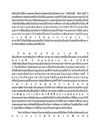 ครั้นเมื่อได้มีการบูรณะวัดพระเชตุพนวิมลมังคลาราม (วัดโพธิ์) รัชกาลที่ 3
ทรงมีพระราชประสงค์ที่จะให้เป็นแหล่งความรู้ทั่วไปสาหรับประชาชนจึงโป
รดเกล้าให้จารึกบทกวีนิพนธ์และตาราแพทย์แผนโบราณของไทยซึ่งเป็นปั
จจัยหนึ่งที่ส่งเสริมให้ประชาชนใส่ใจในการศึกษาเล่าเรียนเพื่อที่จะได้มาศึ
ก ษ าหาความ รู้เพิ่ม เติม จ าก ส รรพ วิทยาก ารที่จ ารึก ไ ว ้เหล่านั้น
นอกจากนี้ยังเป็นแหล่งวิชาการที่ประชาชนทั่วไปอาจจะแสวงหาได้ด้วยตน
เอ งเพราะเหตุว่าใน ส มัยนั้น คนไ ท ยมัก จ ะ ปิ ด บัง คว าม รู้กั น อ ยู่
ก า ร ที่ น า วิ ท ย า ก า ร ต่ า ง ๆ
มาจารึกไว ้ในที่เปิดเผยเช่นนี้ทาให้ประชาชนเริ่มเห็นประโยชน์ที่จะศึกษาเ
ล่าเรียนเพื่ออ่านเขียนหนังสือได้
รั ช ส มั ย รั ช ก า ล ที่ 4
เริ่มเห็นความสาคัญในการศึกษาภาษาต่างประเทศซึ่งเป็นผลมาจากสมัยรั
ช ก า ล ที่ 2 ต อ น ป ล า ย พ . ศ 2 3 6 5
บริษัทอินเดียตะวันออกของอังกฤษอยากจะขยายการค้าขายมาถึงกรุงเทพ
ฯ ในครั้งนั้นการติดต่อค้าขายจาเป็นที่จะต้องมีการแปรผ่านล่ามถึง 2
ครั้งคืออังกฤษเป็นมลายูและมลายูเป็นไทยด้วยเหตุนี้เจ ้านายไทยจึงเริ่มเห็
นความสาคัญในก ารเรียน รู้ภาษ าอังก ฤษ โดยเฉพาะรัชก าลที่ 4
ส า ม า ร ถ เ รี ย น รู้ภ า ษ า อั ง ก ฤ ษ ไ ด้ตั้ง แ ต่ ส มั ย ที่ ท ร ง ผ น ว ช อ ยู่
ครั้นเมื่อพระองค์ขึ้นเสวยราชสมบัติพระองค์ก็ได้จ ้างแหม่มแอนนามาสอนภ
า ษ า อั ง ก ฤ ษ แ ก่ ร า ช โ อ ร ส
และราชธิดาในราชสานักแต่อย่างไรก็ตามการศึกษาของประชาชนก็คงอยู่ใ
นสภาพเดิมคือวัดเป็นผู้จัดการศึกษาตามสภาพที่อานวยและยังไม่เห็นถึงก
า ร พั ฒ น า ก า ร ศึ ก ษ า ที่ ดี ขึ้ น จ า ก ส มั ย ก่ อ น ๆ
ส่วนหมอศาสนาคริสต์กลุ่มแบบติสได้จัดโรงเรียนมิชชันนารีขึ้นมาและได้รั
บความสนใจจากชาวไทยพอสมควรแต่อย่างไรก็ตามการจัดการศึกษาของ
กลุ่มสอนศาสนาคริสต์นี้เป็นผลให้เกิดการพัฒนาการศึกษาในสมัยรัชกาลที่
5 และเป็นการพัฒนาการศึกษาของไทยเข้าสู่ระบบโรงเรียน
ในการเรียนการสอนในระยะสมัยกรุงธนบุรีถึงรัตนโกสินทร์ตอนต้นนอ
ก จ า ก จ ะ ใ ช ้ จิ น ด า ม ณี ฉ บั บ
 