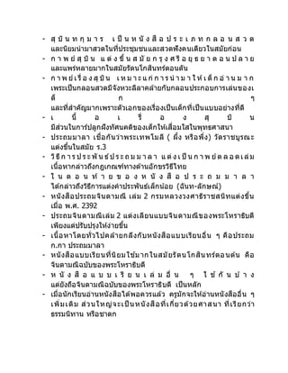 - สุ บิ น ท กุ ม า ร เ ป็ น ห นั ง สื อ ป ร ะ เ ภ ท ก ล อ น ส ว ด
และนิยมนามาสวดในที่ประชุมชนและสวดฟังคนเดียวในสมัยก่อน
- ก า พ ย์ สุ บิ น แ ต่ ง ขึ้ น ส มั ย ก รุ ง ศ รี อ ยุ ธ ย า ต อ น ป ล า ย
และแพร่หลายมากในสมัยรัตนโกสินทร์ตอนตัน
- ก า พ ย์เ รื่ อ ง สุ บิน เ ห ม า ะ แ ก่ ก า ร น า ม า ใ ห้เ ด็ ก อ่ า น ม า ก
เพระเป็นกลอนสวดมีจังหวะลีลาคล้ายกับกลอนประกอบการเล่นของเ
ด็ ก ๆ
และที่สาคัญมากเพราะตัวเอกของเรื่องเป็นเด็กที่เป็นแบบอย่างที่ดี
- เ นื้ อ เ รื่ อ ง สุ บิ น
มีส่วนในการ์ปลูกฝังทัศนคติของเด็กให้เสื่อมใสในพุทธศาสนา
- ประถมมาลา เชื่อกันว่าพระเทพโมลี ( ผึ้ง หรือพึ่ง) วัดราชบูรณะ
แต่งขึ้นในสมัย ร.3
- วิธีก า ร ป ร ะ พั น ธ์ป ร ะ ถ ม ม า ล า แ ต่ ง เ ป็ น ก า พ ย์ต ล อ ดเล่ม
เนื้อหากล่าวถึงกฎเกณฑ์ทางด้านอักขรวิธีไทย
- ใ น ต อ น ท้ า ย ข อ ง ห นั ง สื อ ป ร ะ ถ ม ม า ล า
ได้กล่าวถึงวิธีการแต่งคาประพันธ์เล็กน้อย (ฉันท-ลักษณ์)
- หนังสือประถมจินดามณี เล่ม 2 กรมหลวงวงศาธิราชสนิทแต่งขึ้น
เมื่อ พ.ศ. 2392
- ประถมจินดามณีเล่ม 2 แต่งเลียนแบบจินดามณีของพระโหราธิบดี
เพียงแต่ปรับปรุงให้ง่ายขึ้น
- เนื้อหาโดยทั่วไปคล้ายกลึงกับหนังสือแบบเรียนอื่น ๆ คือประถม
ก.กา ประถมมาลา
- หนังสือแบบเรียนที่นิยมใช ้มากในสมัยรัตนโกสินทร์ตอนต้น คือ
จินดามณีฉบับของพระโหราธิบดี
- ห นั ง สื อ แ บ บ เ รี ย น เ ล่ ม อื่ น ๆ ใ ช ้ กั น บ ้ า ง
แต่ยังถือจินดามณีฉบับของพระโหราธิบดี เป็นหลัก
- เมื่อนักเรียนอ่านหนังสือได้พอควรแล้ว ครูมักจะให้อ่านหนังสืออื่น ๆ
เพิ่มเติม ส่วนใหญ่จะเป็ นหนังสือที่เกี่ยวด้วยศาสนา ที่เรียกว่า
ธรรมนิทาน หรือชาดก
 