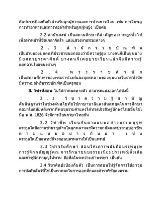 ศิลปะการป้องกันตัวสาหรับลูกผู้ชายและการบ ้านการเรือน เช่น การจีบพลู
การทาอาหารและการทอผ้าสาหรับลูกผู้หญิง เป็นต้น
2.2 สานักสงฆ์ เป็นสถานศึกษาที่สาคัญของราษฎรทั่วไป
เพื่อทาหน้าที่ขัดเกลาจิตใจ และแสวงหาธรรมะต่างๆ
2 . 3 ส า นั ก ร า ช บั ณ ฑิ ต
เป็นบ ้านของบุคคลที่ประชาชนยกย่องว่ามีความรู้สูง บางคนก็เป็นขุนนาง
มี ย ศ ถ า บ ร ร ด า ศั ก ดิ์ บ า ง ค น ก็ เ ค ย บ ว ช เ รี ย น แ ล้ว จึง มี ค วาม รู้
แตกฉานในแขนงต่างๆ
2 . 4 พ ร ะ ร า ช ส า นั ก
เป็นสถานศึกษาของพระราชวงศ์และบุตรหลานของขุนนางในราชสานัก
มีพราหมณ์หรือราชบัณฑิตเป็นครูสอน
3. วิชาที่สอน ไม่ได้กาหนดตายตัว สามารถแบ่งออกได้ดังนี้
3 . 1 วิ ช า ค ว า ม รู้ ส า มั ญ
สันนิษฐานว่าในช่วงต้นสุโขทัยใช ้ภาษาบาลีและสันสกฤตในการศึกษา
ต่อมาในสมัยหลังจากที่พ่อขุนรามคาแหงได้ทรงประดิษฐ์อักษรไทยขึ้นใช ้เ
มื่อ พ.ศ. 1826 จึงมีการเรียนภาษาไทยกัน
3 . 2 วิช า ชีพ เ รี ย น กั น ต า ม แ บ บ อ ย่ า ง บ ร ร พ บุ รุ ษ
ตระกูลใดมีความชานาญด้านใดลูกหลานจะมีความถนัดและประกอบอาชีพ
ต า ม แ บ บ อ ย่ า ง กั น ม า เ ช่ น
ตระกูลใดเป็นแพทย์ก็จะสอนบุตรหลานให้เป็นแพทย์
3.3 วิชาจ ริยศึก ษ า ส อ น ให้เคารพนับถือ บรรพบุรุษ
ก ารรู้จัก ก ตัญญูรู้คุณ ก ารรัก ษ าขน บธรรม เนียมประเพณี ดั้งเดิม
และการรู้จักทาบุญให้ทาน ถือศีลในระหว่างเข้าพรรษา เป็นต้น
3.4 วิชาศิลปะป้องกันตัว เป็นการสอนให้รู้จักการใช ้อาวุธ
การบังคับสัตว์ที่ใช ้เป็นพาหนะในการออกศึกและตาราพิชัยสงคราม
 