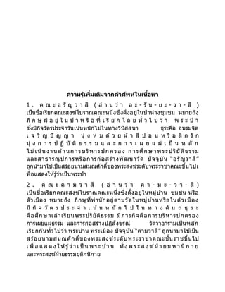 ความรู้เพิ่มเติมจากคาศัพท์ในเนื้อหา
1 . ค ณ ะ อ รั ญ ว า สี ( อ่ า น ว่ า อ ะ - รั น - ย ะ - ว า - สี )
เป็นชื่อเรียกคณะสงฆ์โบราณคณะหนึ่งซึ่งตั้งอยู่ในป่ าห่างชุมชน หมายถึง
ภิ ก ษุ ผู้ อ ยู่ ใ น ป่ า ห รื อ ที่ เ รี ย ก โ ด ย ทั่ ว ไ ป ว่ า พ ร ะ ป่ า
ซึ่งมีกิจวัตรประจาวันเน ้นหนักไปในทางวิปัสสนา ธุระคือ อบรมจิต
เ จ ริ ญ ปั ญ ญ า นุ่ ง ห่ ม ด้ ว ย ผ้ า สี ป อ น ห รื อ สี ก รั ก
มุ่ ง ก า ร ป ฏิ บั ติ ธ ร ร ม แ ล ะ ก า ร เ ผ ย แ ผ่ เ ป็ น ห ลั ก
ไ ม่เน ้น งาน ด้าน ก ารบริหารปก ครอ ง ก ารศึก ษ าพระปริยัติธรรม
และสาธารณูปการหรือการก่อสร้างพัฒนาวัด ปัจจุบัน “อรัญวาสี”
ถูกนามาใช ้เป็นสร้อยนามสมณศักดิ์ของพระสงฆ์ระดับพระราชาคณะขึ้นไปเ
พื่อแสดงให้รู้ว่าเป็นพระป่า
2 . ค ณ ะ ค า ม ว า สี ( อ่ า น ว่ า ค า - ม ะ - ว า - สี )
เป็นชื่อเรียกคณะสงฆ์โบราณคณะหนึ่งซึ่งตั้งอยู่ในหมู่บ ้าน ชุมชน หรือ
ตัวเมือง หมายถึง ภิกษุที่พานักอยู่ตามวัดในหมู่บ ้านหรือในตัวเมือง
มี กิ จ วั ต ร ป ร ะ จ า เ น้ น ห นั ก ไ ป ใ น ท า ง คั น ถ ธุ ร ะ
คือศึกษาเล่าเรียนพระปริยัติธรรม มีภารกิจคือการบริหารปกครอง
การเผยแผ่ธรรม และการก่อสร้างปฏิสังขรณ์ วัดวาอารามเป็นหลัก
เรียกกันทั่วไปว่า พระบ ้าน พระเมือง ปัจจุบัน “คามวาสี” ถูกนามาใช ้เป็น
สร้อยนามสมณศักดิ์ของพระสงฆ์ระดับพระราชาคณะชั้นราชขึ้นไป
เ พื่ อ แ ส ด ง ใ ห้รู้ว่า เ ป็ น พ ร ะ บ ้า น ทั้ง พ ร ะ ส ง ฆ์ฝ่ า ย ม ห า นิ ก า ย
และพระสงฆ์ฝ่ายธรรมยุติกนิกาย
 