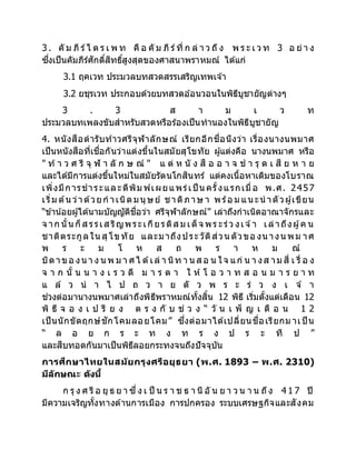 3 . คั ม ภี ร์ไ ต ร เ พ ท คื อ คั ม ภี ร์ที่ ก ล่ า ว ถึง พ ร ะ เ ว ท 3 อ ย่ า ง
ซึ่งเป็นคัมภีร์ศักดิ์สิทธิ์สูงสุดของศาสนาพราหมณ์ ได้แก่
3.1 ฤคเวท ประมวลบทสวดสรรเสริญเทพเจ ้า
3.2 ยชุรเวท ประกอบด้วยบทสวดอ ้อนวอนในพิธีบูชายัญต่างๆ
3 . 3 ส า ม เ ว ท
ประมวลบทเพลงขับสาหรับสวดหรือร้องเป็นทานองในพิธีบูชายัญ
4. หนังสือตารับท้าวศรีจุฬาลักษณ์ เรียกอีกชื่อนึงว่า เรื่องนางนพมาศ
เป็นหนังสือที่เชื่อกันว่าแต่งขึ้นในสมัยสุโขทัย ผู้แต่งคือ นางนพมาศ หรือ
" ท้า ว ศ รี จุ ฬ า ลั ก ษ ณ์ " แ ต่ ห นั ง สื อ อ า จ ช า รุ ด เ สี ย ห า ย
และได้มีการแต่งขึ้นใหม่ในสมัยรัตนโกสินทร์ แต่คงเนื้อหาเดิมของโบราณ
เพิ่งมีการชาระและตีพิม พ์เผยแพร่เป็ น ครั้งแรกเมื่อ พ.ศ. 2457
เริ่ม ต้นว่าด้วยก าเนิดมนุษย์ ชาติภาษ า พร้อ ม แนะนาตัวผู้เขียน
“ข้าน้อยผู้ได้นามบัญญัติชื่อว่า ศรีจุฬาลักษณ์” เล่าถึงกาเนิดอาณาจักรและ
จ าก นั้นก็ส รรเส ริญพระเกียรติส ม เด็จ พร ะร่ว งเจ ้า เล่าถึงผู้ค น
ชาติตระกูลใน สุโขทัย และมาถึงประวัติส่วน ตัวขอ งน างน พม าศ
พ ร ะ ม โ ห ส ถ พ ร า ห ม ณ์
บิดาขอ งน า ง น พ ม า ศไ ด้เล่ า นิท า น ส อ น ใจ แก่ น า งส าม สี่ เ รื่ อ ง
จ า ก นั้ น น า ง เ ร ว ดี ม า ร ด า ใ ห้ โ อ ว า ท ส อ น ม า ร ย า ท
แ ล้ ว น า ไ ป ถ ว า ย ตั ว พ ร ะ ร่ ว ง เ จ ้ า
ช่วงต่อมานางนพมาศเล่าถึงพิธีพราหมณ์ทั้งสิ้น 12 พิธี เริ่มตั้งแต่เดือน 12
พิ ธี จ อ ง เ ป รี ย ง ต ร ง กั บ ช่ ว ง “ วั น เ พ็ ญ เ ดื อ น 1 2
เป็นนักขัตฤกษ์ชักโคมลอยโคม” ซึ่งต่อมาได้เปลี่ยนชื่อเรียกม าเป็ น
“ ล อ ย ก ร ะ ท ง ท ร ง ป ร ะ ที ป ”
และสืบทอดกันมาเป็นพิธีลอยกระทงจนถึงปัจจุบัน
การศึกษาไทยในสมัยกรุงศรีอยุธยา (พ.ศ. 1893 – พ.ศ. 2310)
มีลักษณะ ดังนี้
ก รุ ง ศ รี อ ยุ ธ ย า ซึ่ง เ ป็ น ร า ช ธ า นี อั น ย า ว น า น ถึง 4 1 7 ปี
มีความเจริญทั้งทางด้านการเมือง การปกครอง ระบบเศรษฐกิจและสังคม
 