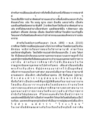 สาหรับการเปลี่ยนแปลงดังกล่าวที่เกิดขึ้นนั้นส่วนหนึ่งก็มีผลมาจากชนชาติ
ต่ า ง ๆ
ในเอเชียที่มีการเข้ามาติดต่อค้าขายและเข้ามาเพื่อตั้งหลักแหล่งหากินใน
ดินแดนไทย เช่น จีน มอญ ญวน เขมร อินเดีย และอาหรับ เป็นต้น
และตั้งแต่รัชสมัยพระรามาธิบดีที่ 2 ชาติตะวันตกได้เริ่มเข้ามาติดต่อค้าขาย
เช่น ชาติโปรตุเกสเข้ามาเป็นชาติแรก และมีชนชาติอื่น ๆ ติดตามมา เช่น
ฮอลันดา ฝรั่งเศส อังกฤษ เป็นต้น มีผลให้การศึกษาไทยมีความเจริญขึ้น
โดยเฉพาะในรัชสมัยสมเด็จพระเจ ้าปราสาททองและสมเด็จพระนารายณ์ม
หาราช
สาหรับในสมัยก รุงศรีอ ยุธยา (พ.ศ. 1893 – พ.ศ. 2310)
การศึกษาได้มีการเปลี่ยนรูปแบบต่างไปจากการศึกษาในสมัยกรุงสุโขทัยเ
ล็ก น้อ ย จ ะมีก ารเรียน ก ารส อ น ใน วิช า ภาษ า บ าลี ภาษ าไ ท ย
และวิชาสามัญขั้นต้น โดยได้มีการแบ่งสานักเรียนออกเป็น 2 แห่ง ได้แก่
วัด ที่เปิดสอนนักเรียนของบรรดาบุตรหลานขุนนางและราษฎรทั่วไป
และสานักราชบัณฑิตที่เปิดสอนแต่เฉพาะเจ ้านายและบุตรหลานข้าราชการ
เ ท่ า นั้ น ส า ห รั บ ก า ร ศึ ก ษ า ทั่ ว ไ ป ที่ เ ปิ ด ส อ น ใ น วั ด
ราษฎรจะนิยมพาบุตรหลานไ ปฝากกับพระ เพื่อเล่าเรียนหนังสือ
พ ร ะ ก็ จ ะ รั บ เ ด็ ก ๆ ที่ ผู้ป ก ค ร อ ง ม า ฝ า ก ไ ว ้เ ป็ น ลู ก ศิ ษ ย์
เพื่อทาการอบรมในทางศาสนา สอนหนังสือภาษาไทย ภาษาบาลี
ตามสมควร เมื่อเด็กๆ เติบโตขึ้นอายุครบ 20 ปี บริบูรณ์ (ผู้ชาย)
ก็ จ ะ ต้ อ ง ท า ก า ร อุ ป ส ม บ ท เ ป็ น พ ร ะ ภิ ก ษุ
ซึ่งถือ ไ ด้ว่าเป็ น ประเพณี ที่ถูก ปฏิบัติสืบต่อ กัน ม าอ ย่างยาวนาน
โ ด ย สื บ เ นื่ อ ง ม า จ า ก แ ผ่ น ดิ น ใ น ส มั ย พ ร ะ เ จ ้า บ ร ม โ ก ศ
เ พ ร า ะ พ ร ะ อ ง ค์ท ร ง ก ว ด ขั น ก า ร ศึก ษ า ท า ง พ ร ะ ศ า ส น า ม า ก
บุ ต ร ห ล า น ข้า ร า ช ก า ร ค น ใ ด ที่ จ ะ ถ ว า ย ตั ว เ ข้า รั บ ร า ช ก า ร
ถ ้า ยั ง ไ ม่ ไ ด้อุ ป ส ม บ ท ก็ ไ ม่ ท ร ง แ ต่ ง ตั้ ง ใ ห้เ ป็ น ข้า ร า ช ก า ร
และประเพณีนี้ยังถือได้ว่าเป็นตัวกาหนดที่ทาให้ทุกวัดในสมัยนั้นต้องเป็นโ
รงเรียน และพระภิกษุทุกรูปจะมีหน ้าที่เป็นอาจารย์ผู้สอนหนังสือเด็กๆ
ไ ป ด้ ว ย แ ต่ ค า ว่ า “ โ ร ง เ รี ย น ”
ใ น เ ว ล า นั้น มี ลั ก ษ ณะ ต่ า ง กั บ โ รง เ รี ย นใ น ปั จ จุ บัน นี้ ก ล่ า วคือ
 