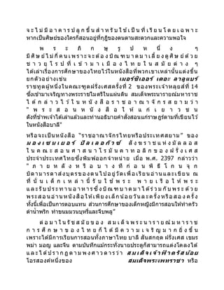 จ ะ ไ ม่ มี อ า ค า ร ป ลู ก ขึ้ น ส า ห รั บ ใ ช ้เ ป็ น ที่ เ รี ย น โ ด ย เ ฉ พ า ะ
หากเป็นศิษย์ของใครก็สอนอยู่ที่กุฎิของตนตามสะดวกและความพอใจ
พ ร ะ ภิ ก ษุ รู ป ห นึ่ ง ๆ
มี ศิษ ย์ไ ม่ กี่ ค น เ พ ร า ะ จ ะ ต้อ ง บิณ ฑ บ า ต ม า เ ลี้ ย ง ดู ศิษ ย์ ด้ว ย
ช า ว ยุ โ ร ป ที่ เ ข้ า ม า เ มื อ ง ไ ท ย ใ น ส มั ย ต่ า ง ๆ
ได้เล่าเรื่องการศึกษาของไทยไว ้ในหนังสือที่พวกเขาเหล่านั้นแต่งขึ้น
ยกตัวอย่างเช่น เมอร์ซิเออร์ เดอะ ลาลูแบร์
ราชทูตผู้หนึ่งในคณะฑูตฝรั่งเศสครั้งที่ 2 ของพระเจ ้าหลุยส์ที่ 14
ซึ่งเข้ามาเจริญทางพระราชไมตรีในแผ่นดิน สมเด็จพระนารายณ์มหาราช
ไ ด้ ก ล่ า ว ไ ว ้ ใ น ห นั ง สื อ ร า ช อ า ณ า จั ก ร ส ย า ม ว่ า
" พ ร ะ ส อ น ห นั ง สื อ ใ ห้ แ ก่ เ ย า ว ช น
ดังที่ข้าพเจ ้าได้เล่าแล้วและท่านอธิบายคาสั่งสอนแก่ราษฎร์ตามที่เขียนไว ้
ในหนังสือบาลี"
หรือจะเป็ นหนังสือ “ราชอาณาจักรไทยหรือประเทศสยาม” ของ
ม อ ง เ ซ น เ ย อ ร์ ปั ล เ ล อ กัว ซ์ สั ง ฆ ร า ช แ ห่ ง มั ล ล อ ส
ใ น ค ณ ะ ส อ น ศ า ส น า โ ร มั น ค า ท อ ลิ ก ข อ ง ฝ รั่ ง เ ศ ส
ประจาประเทศไทยซึ่งพิมพ์ออกจาหน่าย เมื่อ พ.ศ. 2397 กล่าวว่า
" ภ า ย ห ลั ง ห รื อ บ า ง ที ก่ อ น พิ ธี โ ก น จุ ก
บิดาม ารดาส่งบุตรขอ งตน ไ ปอ ยู่วัดเพื่อ เรียน อ่าน และเขียน ณ
ที่ นั่ น เ ด็ ก เ ห ล่ า นี้ รั บ ใ ช ้ พ ร ะ พ า ย เ รื อ ใ ห้ พ ร ะ
แ ล ะ รั บ ป ร ะ ท า น อ า ห า ร ซึ่ง บิณ ฑ บ า ต ม า ไ ด้ร่ ว ม กั บ พ ร ะ ด้ว ย
พระส อ น อ่าน หนังสือ ให้เพีย งเล็ก น ้อ ย วัน ล ะค รั้ง หรือ ส อ ง ค รั้ง
ทั้งนี้เพื่อเป็นการตอบแทน ส่วนการศึกษาของเด็กหญิงมีการสอนให้ทาครัว
ตาน้าพริก ทาขนมมวนบุหรี่และจีบพลู”
ต่ อ ม า ใ น รั ช ส มั ย ข อ ง ส ม เ ด็ จ พ ร ะ น า ร า ย ณ์ ม ห า ร า ช
ก า ร ศึ ก ษ า ข อ ง ไ ท ย ก็ ไ ด้ มี ค ว า ม เ จ ริ ญ ม า ก ยิ่ ง ขึ้ น
เพราะได้มีการเรียนการสอนทั้งภาษาไทย บาลี สันสกฤต ฝรั่งเศส เขมร
พม่า มอญ และจีน ตามบันทึกแม ้กระทั่งนายประตูก็สามารถแต่งโคลงได้
แ ล ะ ไ ด้ป ร า ก ฏ ต า ม พ ง ศ า ว ด า ร ว่า ส ม เ ด็ จ เ จ้า ฟ
้ า ต รัส น้อย
โอรสองค์หนึ่งของ สมเด็จพระเพทราชา หรือ
 