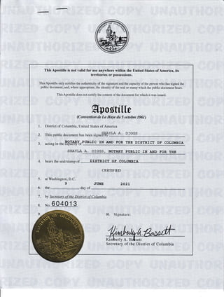 This Apostille is not valid for use anywhere within the United States of America, its
territories or possessions.
This Apostille only certifies the authenricity of the signalure and the capacity of the person who has signed rhe
public document, and. u here appropriate. the identity of the seal or stamp which the public documeni b.u...
1
2
J
This Apostille does not certify the content of the document for which it was issued.
tLLt Lr zI a 1[l'f..
, , rr****ffiffiY*rrrr,,
District of Columbia, United States of America
SHAYLA A. DIGGS
This public document has been signed'by '"'- '-' -*-""
PUBLIC IN AND FOR TTIE DISTRICT OF COLT'IIBIA
SITAYLA A. DTGGS, NOTARY PUBLIC IN AND FOR THE
1. bears thb seal/stamp of DISTRICT OF COLIIMBIA
5.
6,
7.
8.
9.
',' , , CERTIFIED
at Washington, D.C.
9 JI'NE 2A2t
the day of
by Secretary of the District of Columbia
No.
10. Signature:
il
the
ie
D
tt
lsfnCt
Secretary of, of Columbia
 