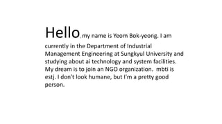 Hello, my name is Yeom Bok-yeong. I am
currently in the Department of Industrial
Management Engineering at Sungkyul University and
studying about ai technology and system facilities.
My dream is to join an NGO organization. mbti is
estj. I don't look humane, but I'm a pretty good
person.
 
