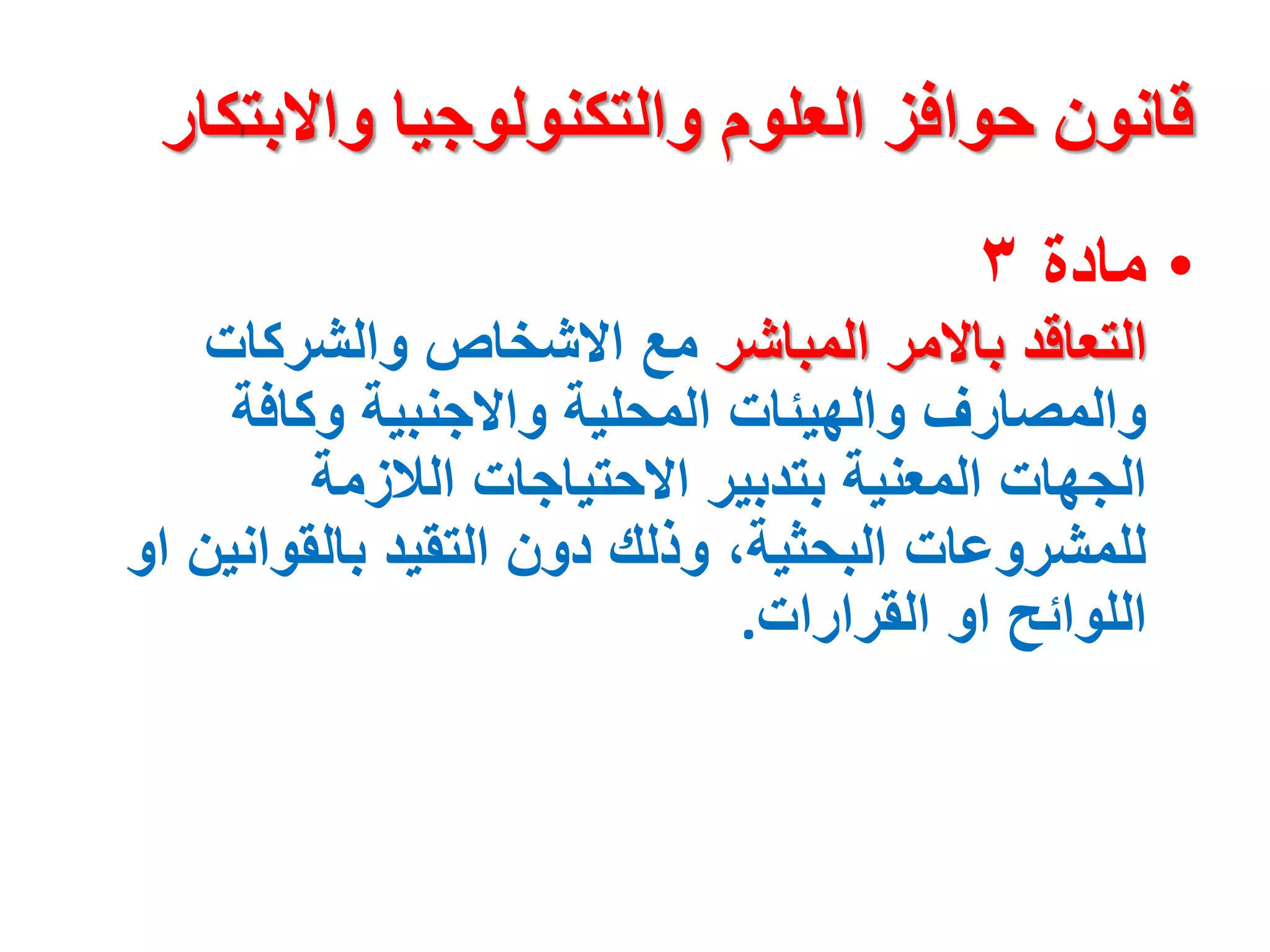 ‫واالبت‬ ‫والتكنولوجيا‬ ‫العلوم‬ ‫حوافز‬ ‫قانون‬
‫كار‬
•
‫مادة‬
٣
‫المباشر‬ ‫باالمر‬ ‫التعاقد‬
‫والشركات‬ ‫االشخاص‬ ‫مع‬
‫وكافة‬ ‫واالجنبية‬ ‫المحلية‬ ‫والهيئات‬ ‫والمصارف‬
‫الالزمة‬ ‫االحتياجات‬ ‫بتدبير‬ ‫المعنية‬ ‫الجهات‬
‫بالقواني‬ ‫التقيد‬ ‫دون‬ ‫وذلك‬ ،‫البحثية‬ ‫للمشروعات‬
‫او‬ ‫ن‬
‫القرارات‬ ‫او‬ ‫اللوائح‬
.
 