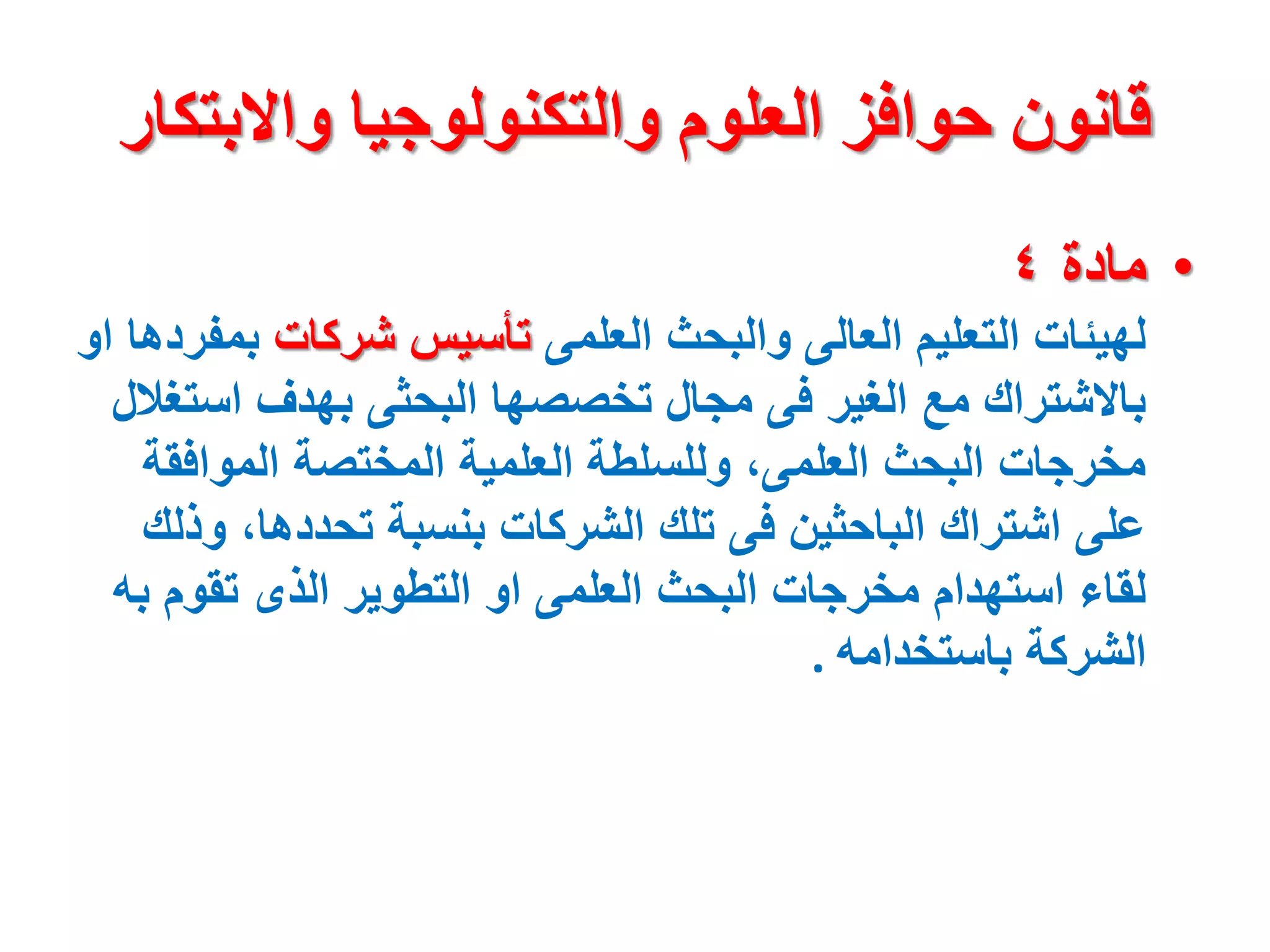 ‫واالبت‬ ‫والتكنولوجيا‬ ‫العلوم‬ ‫حوافز‬ ‫قانون‬
‫كار‬
•
‫مادة‬
٤
‫العلمى‬ ‫والبحث‬ ‫العالى‬ ‫التعليم‬ ‫لهيئات‬
‫شركات‬ ‫تأسيس‬
‫ب‬
‫او‬ ‫مفردها‬
‫اس‬ ‫بهدف‬ ‫البحثى‬ ‫تخصصها‬ ‫مجال‬ ‫فى‬ ‫الغير‬ ‫مع‬ ‫باالشتراك‬
‫تغالل‬
‫الموافق‬ ‫المختصة‬ ‫العلمية‬ ‫وللسلطة‬ ،‫العلمى‬ ‫البحث‬ ‫مخرجات‬
‫ة‬
‫و‬ ،‫تحددها‬ ‫بنسبة‬ ‫الشركات‬ ‫تلك‬ ‫فى‬ ‫الباحثين‬ ‫اشتراك‬ ‫على‬
‫ذلك‬
‫ب‬ ‫تقوم‬ ‫الذى‬ ‫التطوير‬ ‫او‬ ‫العلمى‬ ‫البحث‬ ‫مخرجات‬ ‫استهدام‬ ‫لقاء‬
‫ه‬
‫باستخدامه‬ ‫الشركة‬
.
 