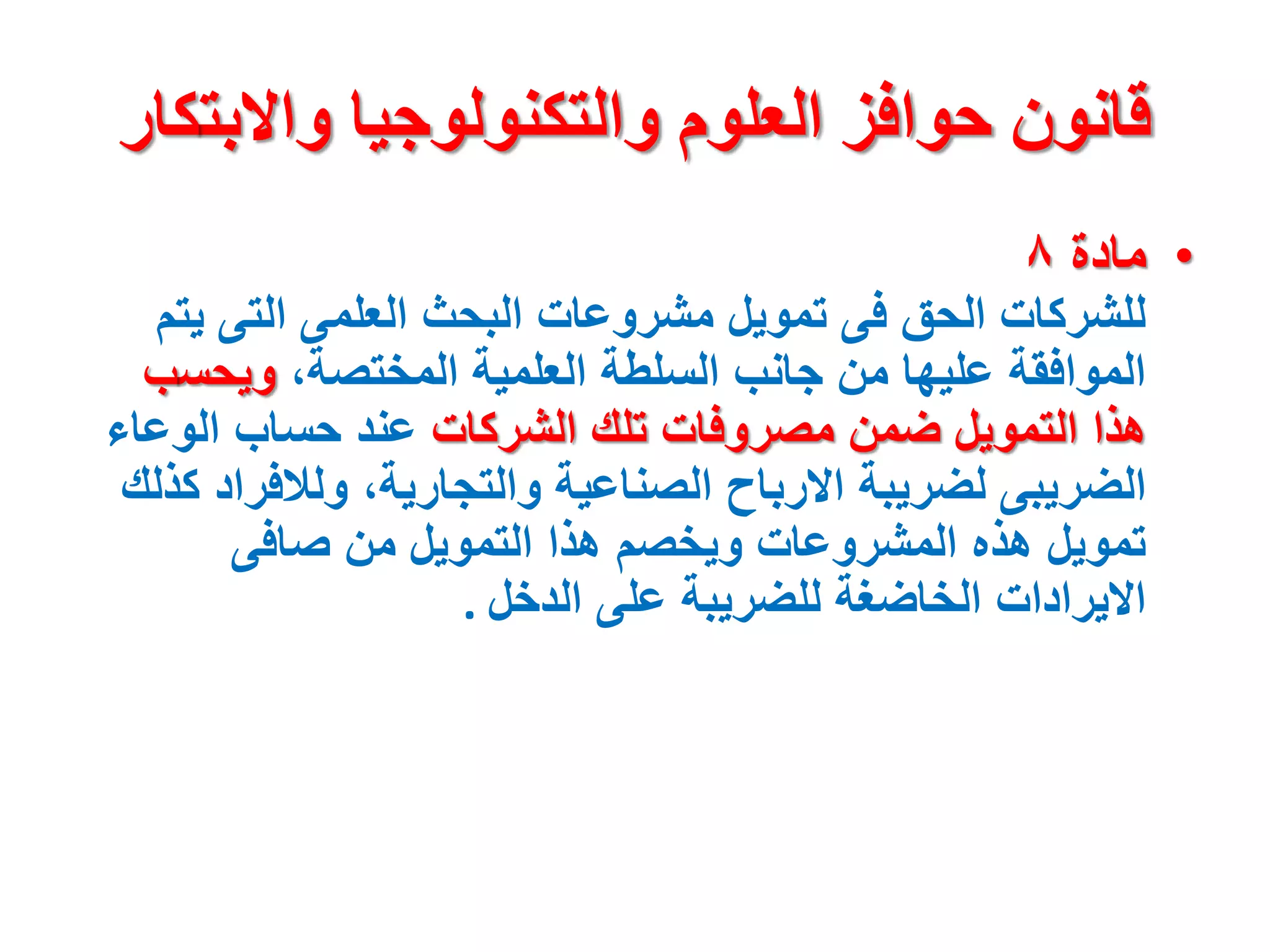 ‫واالبت‬ ‫والتكنولوجيا‬ ‫العلوم‬ ‫حوافز‬ ‫قانون‬
‫كار‬
•
‫مادة‬
٨
‫ي‬ ‫التى‬ ‫العلمى‬ ‫البحث‬ ‫مشروعات‬ ‫تمويل‬ ‫فى‬ ‫الحق‬ ‫للشركات‬
‫تم‬
،‫المختصة‬ ‫العلمية‬ ‫السلطة‬ ‫جانب‬ ‫من‬ ‫عليها‬ ‫الموافقة‬
‫ويحس‬
‫ب‬
‫الشركات‬ ‫تلك‬ ‫مصروفات‬ ‫ضمن‬ ‫التمويل‬ ‫هذا‬
‫الوعا‬ ‫حساب‬ ‫عند‬
‫ء‬
‫ولالفر‬ ،‫والتجارية‬ ‫الصناعية‬ ‫االرباح‬ ‫لضريبة‬ ‫الضريبى‬
‫كذلك‬ ‫اد‬
‫صافى‬ ‫من‬ ‫التمويل‬ ‫هذا‬ ‫ويخصم‬ ‫المشروعات‬ ‫هذه‬ ‫تمويل‬
‫الدخل‬ ‫على‬ ‫للضريبة‬ ‫الخاضغة‬ ‫االيرادات‬
.
 