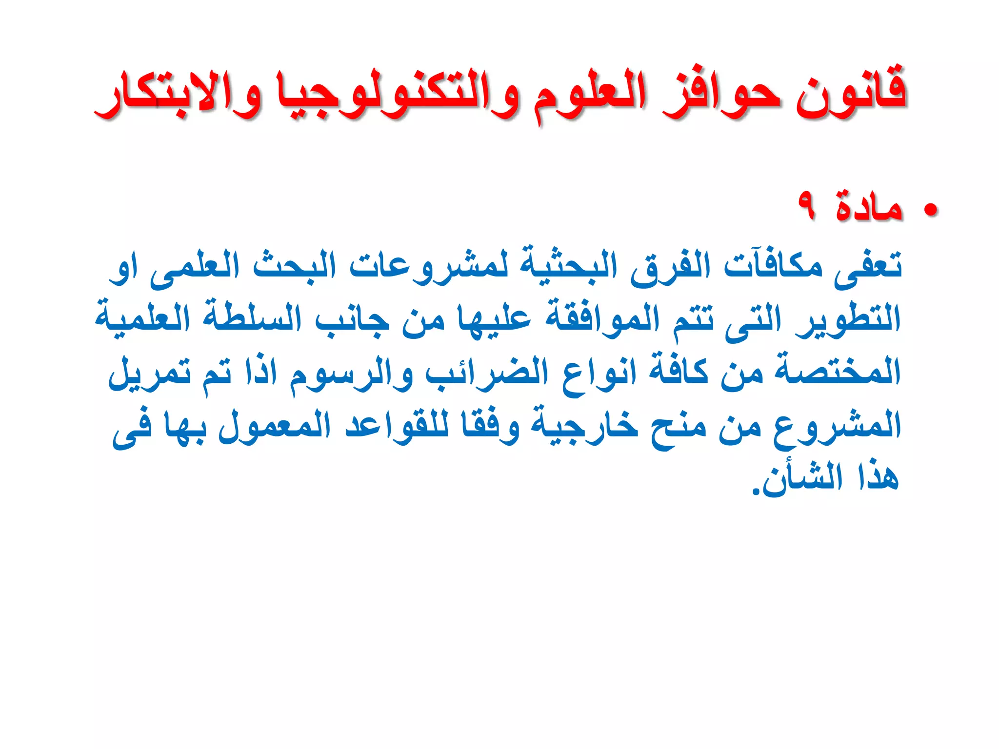 ‫واالبت‬ ‫والتكنولوجيا‬ ‫العلوم‬ ‫حوافز‬ ‫قانون‬
‫كار‬
•
‫مادة‬
٩
‫العلم‬ ‫البحث‬ ‫لمشروعات‬ ‫البحثية‬ ‫الفرق‬ ‫مكافآت‬ ‫تعفى‬
‫او‬ ‫ى‬
‫الع‬ ‫السلطة‬ ‫جانب‬ ‫من‬ ‫عليها‬ ‫الموافقة‬ ‫تتم‬ ‫التى‬ ‫التطوير‬
‫لمية‬
‫تمري‬ ‫تم‬ ‫اذا‬ ‫والرسوم‬ ‫الضرائب‬ ‫انواع‬ ‫كافة‬ ‫من‬ ‫المختصة‬
‫ل‬
‫فى‬ ‫بها‬ ‫المعمول‬ ‫للقواعد‬ ‫وفقا‬ ‫خارجية‬ ‫منح‬ ‫من‬ ‫المشروع‬
‫الشأن‬ ‫هذا‬
.
 