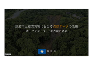 静 岡 県
熱海市⼟⽯流災害における点群データの活⽤
〜オープンデータ、３D表現の効果〜
 