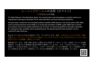 レーシングゲームへの活⽤（スペイン）
パブロからの⼿紙
I’m Pablo Vidaurre, from Barcelona, Spain, I’m a construction and civil engineer, currently I work as an
independent video game developer for PC, Microsoft Xbox and Sony Play Station platforms.
Shizuoka data is easily the most complete publicly available LIDAR dataset in the world, while USGS offers
some stunning resolution aerial LIDAR, it is uncoloured and offers no MMS, public MMS data is almost
non-existent, and of such quality, definitely one of a kind. I’m extremely grateful to Shizuoka authorities
for making this data available and to Geospatial.jp for the data being technically available in such a
convenient way, thank you.
私はスペインのバルセロナ出⾝のパブロ・ヴィダウレです。建築・⼟⽊のエンジニアですが、現在
は個⼈で、パソコン・マイクロソフトXbox・ソニープレイステーションなどのプラットフォームに
対応したゲームを開発・提供しています。
静岡県のデータは、世界で最も完全に公開されたLIDAR データセットです。USGS（アメリカ地質
調査所）でも幾つかの解像度の航空LIDAR を提供していますが、カラーではありませんし、⼀般の
MMS データは殆ど存在していません。このデータを公開してくれた静岡県、そして技術的にこの
ような便利な⽅法でデータ提供をしてくれたG 空間情報センターに⼤変感謝しています。
 