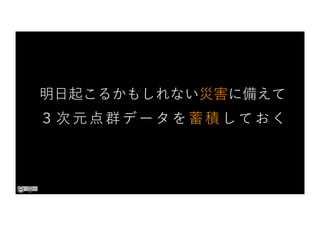 明⽇起こるかもしれない災害に備えて
３次元点群データを蓄積しておく
 