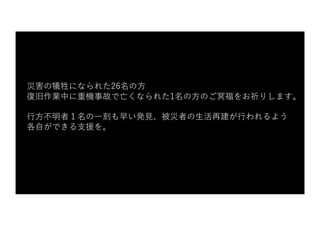 災害の犠牲になられた26名の⽅
復旧作業中に重機事故で亡くなられた1名の⽅のご冥福をお祈りします。
⾏⽅不明者１名の⼀刻も早い発⾒、被災者の⽣活再建が⾏われるよう
各⾃ができる⽀援を。
 