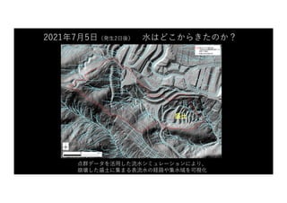 2021年7⽉5⽇（発⽣2⽇後） ⽔はどこからきたのか？
点群データを活⽤した流⽔シミュレーションにより、
崩壊した盛⼟に集まる表流⽔の経路や集⽔域を可視化
盛⼟
 