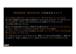 データを県庁に閉じずオープンにすることで、外の⼈がサポートしてくださる。
昔であれば権威ある先⽣を集めた委員会をこれから⽴ち上げるが、データをオープン
にしているので、すでにいろいろな⽅がどんどん解析してくださっている。
これが凄い参考になっている。
昔のような⾃前主義だと外注して解析する必要があるが、オープンデータにすること
で⽇本中、場合によっては世界中から解析して助けてくれる時代。
オープンイノベーションだと⼝では⾔っていたが、オープンデータがここまで⼒を発
揮するとは思っていなかった。
データをどんどんオープンにすることで、解析してくれる⼈同⼠が話合い、論争する
のではなく、お互いに改善していく。本当に時代が変わったことを実感している。
難 波 副 知 事 （ 国 交 省 出 ⾝ ） の 記 者 会 ⾒ コ メ ン ト
 