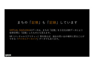 VIRTUAL SHIZUOKAのデータは、まちの「記憶」を３次元点群データにより
仮想空間に「記録」したものとも⾔えます。
VR（バーチャルリアリティー）等を使えば、過去の思い出の場所に戻ることが
できる「デジタルアーカイブ」データでもあります。
まちの「記憶」も「記録」しています
 