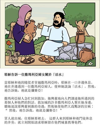 耶穌告訴一位撒瑪利亞婦女關於「活水」
當耶穌和祂的隨從者穿越撒瑪利亞時，耶穌在一口井邊休息。
祂在井邊遇到一位撒瑪利亞婦人，便和她談論「活水」。然後，
祂告訴她，祂就是彌賽亞！
撒瑪利亞婦人急忙回到敘加。她興奮地向人們講述她所遇到的
那個人和他們的對話。敘加城的許多撒瑪利亞人聚在她身邊，
聽她述說那興奮刺激的奇遇，然後她使他們大爲驚訝的宣稱∶
“ 然後，祂告訴我，祂就是彌賽亞！ ”
眾人就出城，往耶穌那裡去。 這群人來到耶穌和祂門徒休息
的井旁，就立刻開始請求耶穌留在他們城裏教導他們。
 