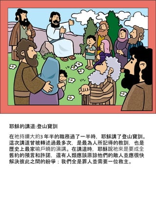 耶穌的講道:登山寶訓
在祂持續大約3 年半的職務過了一半時，耶穌講了登山寶訓。
這次講道曾被轉述過最多次，是最為人所記得的教訓，也是
歷史上最家喻戶曉的演講。在講道時，耶穌說祂來是要成全
舊約的預言和許諾，還有人類應該原諒他們的敵人並應很快
解決彼此之間的紛爭；我們全是罪人並需要一位救主。
 