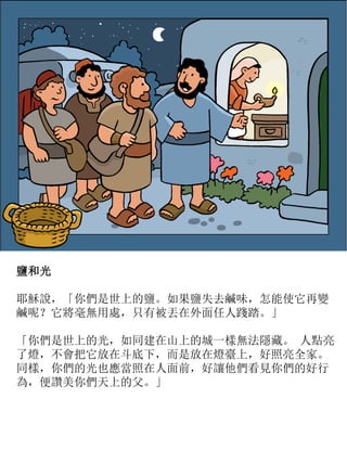 鹽和光
耶穌說，「你們是世上的鹽。如果鹽失去鹹味，怎能使它再變
鹹呢？它將毫無用處，只有被丟在外面任人踐踏。」
「你們是世上的光，如同建在山上的城一樣無法隱藏。 人點亮
了燈，不會把它放在斗底下，而是放在燈臺上，好照亮全家。
同樣，你們的光也應當照在人面前，好讓他們看見你們的好行
為，便讚美你們天上的父。」
 