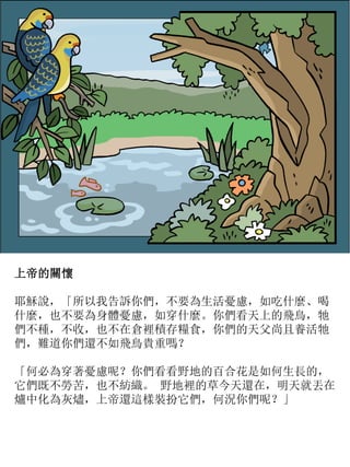 上帝的關懷
耶穌說，「所以我告訴你們，不要為生活憂慮，如吃什麼、喝
什麼，也不要為身體憂慮，如穿什麼。你們看天上的飛鳥，牠
們不種，不收，也不在倉裡積存糧食，你們的天父尚且養活牠
們，難道你們還不如飛鳥貴重嗎？
「何必為穿著憂慮呢？你們看看野地的百合花是如何生長的，
它們既不勞苦，也不紡織。 野地裡的草今天還在，明天就丟在
爐中化為灰燼，上帝還這樣裝扮它們，何況你們呢？」
 
