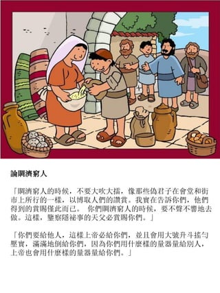 論賙濟窮人
「賙濟窮人的時候，不要大吹大擂，像那些偽君子在會堂和街
市上所行的一樣，以博取人們的讚賞。我實在告訴你們，他們
得到的賞賜僅此而已。 你們賙濟窮人的時候，要不聲不響地去
做。這樣，鑒察隱祕事的天父必賞賜你們。」
「你們要給他人，這樣上帝必給你們，並且會用大號升斗搖勻
壓實，滿滿地倒給你們，因為你們用什麼樣的量器量給別人，
上帝也會用什麼樣的量器量給你們。」
 