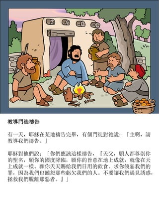 教導門徒禱告
有一天，耶穌在某地禱告完畢，有個門徒對祂說：「主啊，請
教導我們禱告。」
耶穌對他們說：「你們應該這樣禱告，『天父，願人都尊崇你
的聖名，願你的國度降臨，願你的旨意在地上成就，就像在天
上成就一樣。願你天天賜給我們日用的飲食。求你饒恕我們的
罪，因為我們也饒恕那些虧欠我們的人。不要讓我們遇見誘惑，
拯救我們脫離那惡者。』」
 