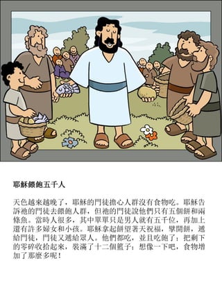耶穌餵飽五千人
天色越來越晚了，耶穌的門徒擔心人群沒有食物吃。耶穌告
訴祂的門徒去餵飽人群，但祂的門徒說他們只有五個餅和兩
條魚。當時人很多，其中單單只是男人就有五千位，再加上
還有許多婦女和小孩。耶穌拿起餅望著天祝福，擘開餅，遞
給門徒，門徒又遞給眾人。他們都吃，並且吃飽了；把剩下
的零碎收拾起來，裝滿了十二個籃子；想像一下吧，食物增
加了那麼多呢！
 