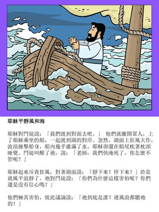耶穌平靜風和海
耶穌對門徒說：「我們渡到對面去吧。」 他們就離開眾人，上
了耶穌乘坐的船，一起渡到湖的對岸。忽然，湖面上狂風大作，
波浪撞擊船身，船內幾乎灌滿了水。耶穌卻還在船尾枕著枕頭
睡覺。門徒叫醒了祂，說：「老師，我們快淹死了，你怎麼不
管呢？」
耶穌起來斥責狂風，對著湖面說：「靜下來！停下來！」於是
就風平浪靜了。祂對門徒說：「你們為什麼這樣害怕呢？你們
還是沒有信心嗎？」
他們極其害怕，彼此議論說：「祂到底是誰？連風浪都聽祂
的！」
 