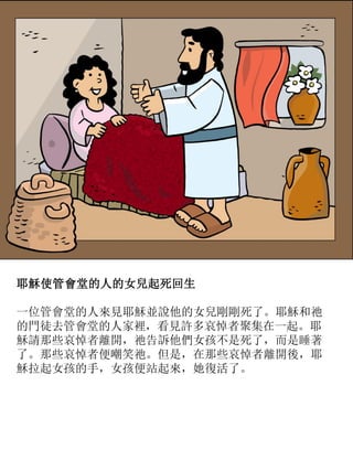 耶穌使管會堂的人的女兒起死回生
一位管會堂的人來見耶穌並說他的女兒剛剛死了。耶穌和祂
的門徒去管會堂的人家裡，看見許多哀悼者聚集在一起。耶
穌請那些哀悼者離開，祂告訴他們女孩不是死了，而是睡著
了。那些哀悼者便嘲笑祂。但是，在那些哀悼者離開後，耶
穌拉起女孩的手，女孩便站起來，她復活了。
 