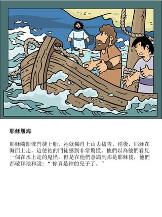 耶穌履海
耶穌隨即催門徒上船，祂就獨自上山去禱告。稍後，耶穌在
海面上走，這使祂的門徒感到非常驚慌。他們以為他們看見
一個在水上走的鬼怪。但是在他們意識到那是耶穌後，他們
都敬拜祂和說: “ 你真是神的兒子了。”
 