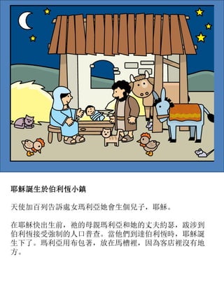 耶穌誕生於伯利恆小鎮
天使加百列告訴處女瑪利亞她會生個兒子，耶穌。
在耶穌快出生前，祂的母親瑪利亞和她的丈夫約瑟，跋涉到
伯利恆接受強制的人口普查。當他們到達伯利恆時，耶穌誕
生下了。瑪利亞用布包著，放在馬槽裡，因為客店裡沒有地
方。
 