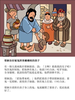 耶穌治好被鬼附害癲癇病的孩子
有一個人過來跪在耶穌跟前，說：「主啊！救救我的兒子吧！
每次鬼控制他，把他摔在地上，他就口吐白沫，咬牙切齒，
全身僵硬。我請你的門徒趕走那鬼，他們卻辦不到。」
耶穌說：「把他帶來吧。」他們把那孩子帶到耶穌面前。那
鬼一見耶穌，就使孩子抽搐，倒在地上打滾，口吐白沫。
耶穌斥責附在孩子身上的鬼，鬼就離開了那孩子，從此他就
好了。
 