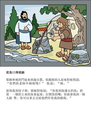 從魚口得稅銀
耶穌和祂的門徒來到迦百農，收殿稅的人前來對彼得說：
“你們的老師不納稅嗎？” 他說：“納。”
彼得進到屋子裡，耶穌對他說：“你要到海邊去釣魚；把
第 一條釣上來的魚拿起來，打開魚的嘴，你就會找到一個
大銀 幣。你可以拿去交給他們作你我的殿稅。”
 