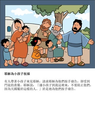 耶穌為小孩子祝福
有人帶著小孩子來見耶穌，請求耶穌為他們按手禱告，卻受到
門徒的責備。耶穌說：「讓小孩子到我這裡來，不要阻止他們，
因為天國屬於這樣的人。」於是祂為他們按手禱告。
 