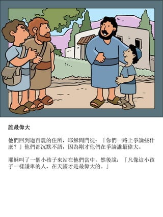 誰最偉大
他們回到迦百農的住所，耶穌問門徒：「你們一路上爭論些什
麼？」他們都沉默不語，因為剛才他們在爭論誰最偉大。
耶穌叫了一個小孩子來站在他們當中，然後說：「凡像這小孩
子一樣謙卑的人，在天國才是最偉大的。」
 