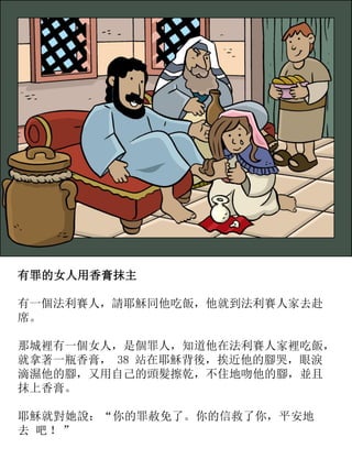 有罪的女人用香膏抹主
有一個法利賽人，請耶穌同他吃飯，他就到法利賽人家去赴
席。
那城裡有一個女人，是個罪人，知道他在法利賽人家裡吃飯，
就拿著一瓶香膏， 38 站在耶穌背後，挨近他的腳哭，眼淚
滴濕他的腳，又用自己的頭髮擦乾，不住地吻他的腳，並且
抹上香膏。
耶穌就對她說：“你的罪赦免了。你的信救了你，平安地
去 吧 ！”
 