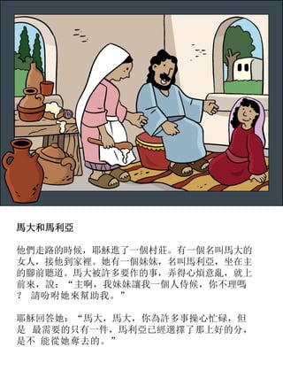 馬大和馬利亞
他們走路的時候，耶穌進了一個村莊。有一個名叫馬大的
女人，接他到家裡。她有一個妹妹，名叫馬利亞，坐在主
的腳前聽道。馬大被許多要作的事，弄得心煩意亂，就上
前來，說：“主啊，我妹妹讓我一個人侍候，你不理嗎
？ 請吩咐她來幫助我。”
耶穌回答她：“馬大，馬大，你為許多事操心忙碌，但
是 最需要的只有一件，馬利亞已經選擇了那上好的分，
是不 能從她奪去的。”
 