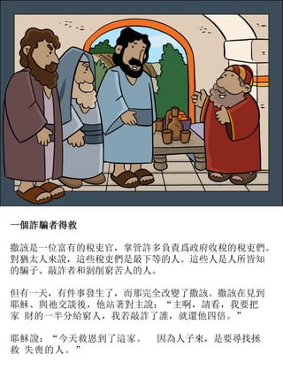 一個詐騙者得救
撒該是一位富有的稅吏官，掌管許多負責爲政府收稅的稅吏們。
對猶太人來說，這些稅吏們是最下等的人。這些人是人所皆知
的騙子、敲詐者和剝削窮苦人的人。
但有一天，有件事發生了，而那完全改變了撒該。撒該在見到
耶穌、與祂交談後，他站著對主說：“主啊，請看，我要把
家 財的一半分給窮人，我若敲詐了誰，就還他四倍。”
耶穌說：“今天救恩到了這家。 因為人子來，是要尋找拯
救 失喪的人。”
 