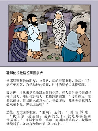 耶穌使拉撒路從死裡復活
當耶穌聽到祂的朋友，拉撒路，病的很嚴重時，祂說:「這
病不至於死，乃是為神的榮耀，叫神的兒子因此得榮耀。」
幾天後，耶穌來到拉撒路所住的小鎮，有人告訴祂拉撒路已
死了四天。耶穌告訴瑪大，拉撒路的姐姐: “ 復活在我，生
命也在我。信我的人雖然死了，也必復活，凡活著信我的人
必永遠不死。你信這話嗎﹖ ”
然後，瑪大回答耶穌: “ 主 啊 ， 是 的 ， ” 她 告 訴 祂
: “ 我 信 你 是 基 督 ， 是 神 的 兒 子 ， 就 是 那 要 臨 到
世 界 的。” 耶穌來到墳 墓前，呼叫拉撒路出來。拉撒路
就復活了，並起身從他的墳 墓走出來。
 