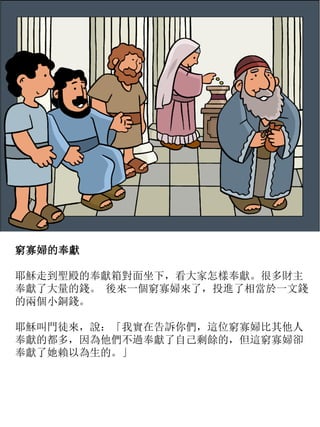 窮寡婦的奉獻
耶穌走到聖殿的奉獻箱對面坐下，看大家怎樣奉獻。很多財主
奉獻了大量的錢。 後來一個窮寡婦來了，投進了相當於一文錢
的兩個小銅錢。
耶穌叫門徒來，說：「我實在告訴你們，這位窮寡婦比其他人
奉獻的都多，因為他們不過奉獻了自己剩餘的，但這窮寡婦卻
奉獻了她賴以為生的。」
 